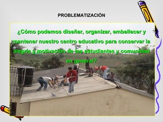 PROBLEMATIZACIÓN ¿Cómo podemos diseñar, organizar, embellecer y mantener nuestro centro educativo para conservar la alegría y motivación de los estudiantes y comunidad en general? 