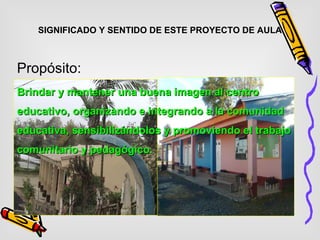 SIGNIFICADO Y SENTIDO DE ESTE PROYECTO DE AULA Propósito: Brindar y mantener una buena imagen al centro educativo, organizando e integrando a la comunidad educativa, sensibilizándolos y promoviendo el trabajo comunitario y pedagógico.   