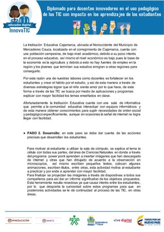 La Institución Educativa Cajamarca, ubicada al Noroccidente del Municipio de
Mercaderes Cauca, localizada en el corregimiento de Cajamarca, cuenta con
una población campesina, de bajo nivel académico, debido a su poco interés
en el proceso educativo, así mismo el nivel económico es bajo pues la base de
la economía es la agricultura y debido a esto no hay fuentes de empleo en la
región y los jóvenes que terminan sus estudios emigran a otras regiones para
conseguirlo.
Por esta razón una de nuestras labores como docentes es fortalecer en los
estudiantes y crear el hábito por el estudio, y así de esta manera a través de
diversas estrategias lograr que el niño sienta amor por lo que hace, de esta
forma a través de las TIC se busca por medio de aplicaciones y programas
explicar con mayor facilidad los temas enseñados en clase.
Afortunadamente la Institución Educativa cuenta con una sala de informática
que permite a la comunidad educativa interactuar con equipos informáticos y
de esta manera obtener conocimientos para suplir necesidades de orden social
y pedagógicoespecíficamente, aunque en ocasiones la señal de internet no logra
llegar con facilidad.
● PASO 2. Desarrollo: en este paso se debe dar cuenta de las acciones
precisas que desarrollan los estudiantes.
Para motivar al estudiante a utilizar la sala de cómputo, se explica el tema la
célula con todas sus partes, del área de Ciencias Naturales en donde a través
del programa power point aprenden a insertar imágenes que han descargado
de internet y otras que han dibujado de acuerdo a la observación en
microscopios, así mismo escriben pequeños textos, colocan algunas
animaciones, escriben títulos, entre otras, esta actividad motiva al estudiante
a practicar y por ende a aprender con mayor facilidad.
Para finalizar se proyectan las imágenes a través de diapositivas a todos sus
compañeros para así dar un informe significativo de los objetivos propuestos.
Esta herramienta resulta novedosa ya que causa interés entre los estudiantes,
por lo que despierta la curiosidad sobre estos programas para que en
posteriores actividades se le dé continuidad al proceso de las TIC, en otras
áreas.
 