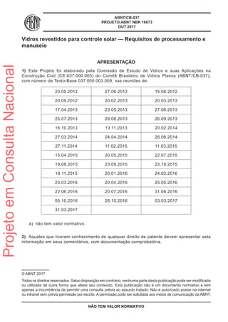 ABNT/CB-037
PROJETO ABNT NBR 16673
OUT 2017
Vidros revestidos para controle solar — Requisitos de processamento e
manuseio
APRESENTAÇÃO
1)	 Este Projeto foi elaborado pela Comissão de Estudo de Vidros e suas Aplicações na
Construção Civil (CE-037:000.003) do Comitê Brasileiro de Vidros Planos (ABNT/CB-037),
com número de Texto-Base 037:000.003.009, nas reuniões de:
23.05.2012 27.06.2012 15.08.2012
20.09.2012 20.02.2013 20.03.2013
17.04.2013 23.05.2013 27.06.2013
25.07.2013 29.08.2013 26.09.2013
16.10.2013 13.11.2013 20.02.2014
27.03.2014 24.04.2014 26.06.2014
27.11.2014 11.02.2015 11.03.2015
15.04.2015 20.05.2015 22.07.2015
19.08.2015 23.09.2015 23.10.2015
18.11.2015 20.01.2016 24.02.2016
23.03.2016 20.04.2016 25.05.2016
22.06.2016 20.07.2016 31.08.2016
05.10.2016 28.10.2016 03.03.2017
31.03.2017
a)	 não tem valor normativo.
2)	 Aqueles que tiverem conhecimento de qualquer direito de patente devem apresentar esta
informação em seus comentários, com documentação comprobatória.
© ABNT 2017
Todos os direitos reservados. Salvo disposição em contrário, nenhuma parte desta publicação pode ser modificada
ou utilizada de outra forma que altere seu conteúdo. Esta publicação não é um documento normativo e tem
apenas a incumbência de permitir uma consulta prévia ao assunto tratado. Não é autorizado postar na internet
ou intranet sem prévia permissão por escrito. A permissão pode ser solicitada aos meios de comunicação da ABNT.
NÃO TEM VALOR NORMATIVO
ProjetoemConsultaNacional
 