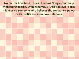 No matter how hard it tries, it seems Google can't help
frightening people. Even its famous "Don't be evil" policy
might scare someone who believes the company's power
          or its profits are somehow nefarious.
 
