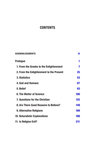 ACKNOWLEDGMENTS IX
Prologue 1
 	
1. From the Greeks to the Enlightenment 7
 	
2. From the Enlightenment to the Present 25
 	3. Statistics 53
 	
4. God and Humans 67
 	5. Belief 83
 	
6. The Matter of Science 100
 	
7. Questions for the Christian 122
 	
8. Are There Good Reasons to Believe? 148
 	
9. Alternative Religions 169
10. Naturalistic Explanations 188
11. Is Religion Evil? 211
CONTENTS
 