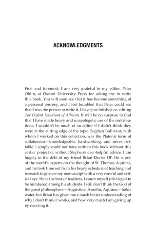 First and foremost, I am very grateful to my editor, Peter
Ohlin, at Oxford University Press for asking me to write
this book. You will soon see that it has become something of
a personal journey, and I feel humbled that Peter could see
that I was the person to write it. I have just finished co-editing
The Oxford Handbook of Atheism. It will be no surprise to find
that I have made heavy and unapologetic use of the contribu-
tions; I wouldn’t be much of an editor if I didn’t think they
were at the cutting edge of the topic. Stephen Bullivant, with
whom I worked on this collection, was the Platonic form of
collaborator—knowledgeable, hardworking, and never irri-
table. I simply could not have written this book without this
earlier project or without Stephen’s ever-helpful advice. I am
hugely in the debt of my friend Brian Davies OP. He is one
of the world’s experts on the thought of St. Thomas Aquinas,
and he took time out from his heavy schedule of teaching and
research to go over my manuscript with a very careful and crit-
ical eye. He is the best of teachers. I count myself privileged to
be numbered among his students. I still don’t think the God of
the great philosophers—Augustine, Anselm, Aquinas—holds
water, but Brian has given me a much better understanding of
why I don’t think it works, and how very much I am giving up
by rejecting it.
ACKNOWLEDGMENTS
 