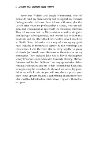 x Atheism: What Everyone Needs to Know
I never met William and Lucyle Werkmeister, who left
monies to fund my professorship and to support my research.
Colleagues who did know them tell me with some glee that
Lucyle, after whom my professorship is named, was very reli-
gious and would not at all agree with the contents of this book.
They tell me also that the Werkmeisters would be delighted
that their gift is being so used, and I would like to think that
this book, and the others that I have written since I have been
at Florida State University, are a way of showing my grati-
tude. Included in the funds is support to run workshops and
conferences. I was therefore able to bring together a group
of friends (as I would now like to count them) to discuss my
manuscript. They included John Kelsay, David McNaughton,
Jeffery O’Connell, John Schneider, Kimberly Blessing, Michael
Peterson, and Stephen Bullivant. I am very appreciative of their
reading and help and also am in debt to Sarah Buck Kachaluba
for organizing the workshop. As always, I am incredibly grate-
ful to my wife, Lizzie. As you will see, she is a pretty good
sport to put up with me. She is just praying (in an entirely sec-
ular way) that I don’t follow this book on religion with another
on opera.
 