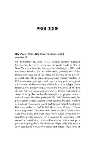 Why Should I Write—Why Should You Read—a Book
on Atheism?
On September 11, 2001 (9/11), Muslim fanatics hijacked
four planes. Two were flown into the World Trade Center in
New York, one into the Pentagon in Washington, D.C., and
the fourth failed to find its destination, probably the White
House, only because of the incredible bravery of the passen-
gers on board. The next morning, a young graduate student in
California took up his pen and began a fiery polemic against
what he saw as the root cause of the vile attacks: religion. Sam
Harris, now a neurobiologist, was the to-be author of The End
of Faith: Religion, Terror, and the Future of Reason (published in
2004). In fairly short order, the biologist and popular science
writer Richard Dawkins produced The God Delusion (2006), the
philosopher Daniel Dennett wrote Breaking the Spell: Religion
as a Natural Phenomenon (2006), and the journalist Christopher
Hitchens authored God Is Not Great: How Religion Poisons
Everything (2007). Christened the “New Atheists,” their books
were bestsellers, and their ideas were avidly consumed by
countless people looking for a solution to something that
seemed so mystifying: meaningless attacks on innocent peo-
ple simply going about their business. Expectedly, this assault
soon occasioned a counterresponse, and before long a flood of
PROLOGUE
 
