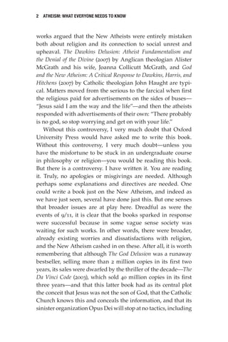 2 Atheism: What Everyone Needs to Know
works argued that the New Atheists were entirely mistaken
both about religion and its connection to social unrest and
upheaval. The Dawkins Delusion: Atheist Fundamentalism and
the Denial of the Divine (2007) by Anglican theologian Alister
McGrath and his wife, Joanna Collicutt McGrath, and God
and the New Atheism: A Critical Response to Dawkins, Harris, and
Hitchens (2007) by Catholic theologian John Haught are typi-
cal. Matters moved from the serious to the farcical when first
the religious paid for advertisements on the sides of buses—
“Jesus said I am the way and the life”—and then the atheists
responded with advertisements of their own: “There probably
is no god, so stop worrying and get on with your life.”
Without this controversy, I very much doubt that Oxford
University Press would have asked me to write this book.
Without this controversy, I very much doubt—unless you
have the misfortune to be stuck in an undergraduate course
in philosophy or religion—you would be reading this book.
But there is a controversy. I have written it. You are reading
it. Truly, no apologies or misgivings are needed. Although
perhaps some explanations and directives are needed. One
could write a book just on the New Atheism, and indeed as
we have just seen, several have done just this. But one senses
that broader issues are at play here. Dreadful as were the
events of 9/11, it is clear that the books sparked in response
were successful because in some vague sense society was
waiting for such works. In other words, there were broader,
already existing worries and dissatisfactions with religion,
and the New Atheism cashed in on these. After all, it is worth
remembering that although The God Delusion was a runaway
bestseller, selling more than 2 million copies in its first two
years, its sales were dwarfed by the thriller of the decade—The
Da Vinci Code (2003), which sold 40 million copies in its first
three years—and that this latter book had as its central plot
the conceit that Jesus was not the son of God, that the Catholic
Church knows this and conceals the information, and that its
sinister organization Opus Dei will stop at no tactics, including
 