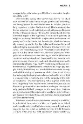 Prologue  3
murder, to keep the status quo. Hardly a testament to the glo-
ries of the faith!
More broadly, survey after survey has shown—we shall
look at some in detail—that people, particularly the young,
are losing interest in and commitment to religion, particu-
larly organized religion (Bullivant 2010). This is obviously far
from a universal trend, but it is true and widespread. Reasons
for the withdrawal are easy to find. On the one hand, there is
universal disgust at the hypocrisy of so many in positions of
religious authority. One thinks not just of the predation on the
young by Catholic priests, but the extent to which the hierar-
chy covered up and to this day fights tooth and nail to avoid
acknowledging responsibility. Balancing this have been the
sexual and fiscal shenanigans of Protestant so-called televan-
gelists. On the other hand—as Christians (especially evan-
gelicals) are themselves now starting to realize (Kinnaman
2011)—so much claimed and demanded in the name of reli-
gion seems out of date and irrelevant, distracting from really
significant problems: Pope Paul VI reaffirming the ban on arti-
ficial methods of contraception; the refusal to accept gay peo-
ple as fully functioning and worthwhile members of society;
and while insisting on various social doctrines about liberty
(including rights about guns), adamant refusal to accept that
a woman’s body is her body and not the property of the state
or the church—and most certainly not of a group of old men
who supposedly have never had sex in their lives, nor equally
Protestant pastors with a tendentious reading of the suppos-
edly pertinent biblical passages. At the same time, Africans
die in hordes from HIV, children the world over go to bed hun-
gry because there is no food, and our fields face drought and
our cities face flooding.
This is not to say that everyone is now rushing to nonbelief,
to a denial of the existence of God or of gods, to (as I shall
understand it in this book) atheism in some sense. In fact, much
suggests that this is not so. Catholic novelist J. R. R. Tolkien’s
The Lord of the Rings has sold 150 million copies worldwide,
 