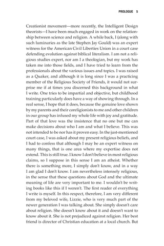 Prologue  5
Creationist movement—more recently, the Intelligent Design
theorists—I have been much engaged in work on the relation-
ship between science and religion. A while back, I (along with
such luminaries as the late Stephen Jay Gould) was an expert
witness for the American Civil Liberties Union in a court case
defending evolution against biblical literalism. I am not a reli-
gious studies expert, nor am I a theologian, but my work has
taken me into those fields, and I have tried to learn from the
professionals about the various issues and topics. I was raised
as a Quaker, and although it is long since I was a practicing
member of the Religious Society of Friends, it would not sur-
prise me if at times you discerned this background in what
I write. One tries to be impartial and objective, but childhood
training particularly does have a way of showing through. In a
real sense, I hope that it does, because the genuine love shown
by my parents and their coreligionists to me and other children
in our group has infused my whole life with joy and gratitude.
Part of that love was the insistence that no one but me can
make decisions about who I am and what I believe. This was
not intended to be nor has it proven easy. In the just-mentioned
court case, I was asked about my present religious beliefs, and
I had to confess that although I may be an expert witness on
many things, that is one area where my expertise does not
extend. This is still true. I know I don’t believe in most religious
claims, so I suppose in this sense I am an atheist. Whether
there is something more, I simply don’t know, and in a way
I am glad I don’t know. I am nevertheless intensely religious,
in the sense that these questions about God and the ultimate
meaning of life are very important to me. I wouldn’t be writ-
ing books like this if I weren’t. The first reader of everything
I write is myself. In this respect, therefore, I am very different
from my beloved wife, Lizzie, who is very much part of the
newer generation I was talking about. She simply doesn’t care
about religion. She doesn’t know about it and doesn’t want to
know about it. She is not prejudiced against religion. Her best
friend is director of Christian education at a local church. But
 