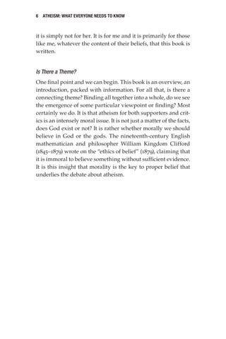 6 Atheism: What Everyone Needs to Know
it is simply not for her. It is for me and it is primarily for those
like me, whatever the content of their beliefs, that this book is
written.
Is There a Theme?
One final point and we can begin. This book is an overview, an
introduction, packed with information. For all that, is there a
connecting theme? Binding all together into a whole, do we see
the emergence of some particular viewpoint or finding? Most
certainly we do. It is that atheism for both supporters and crit-
ics is an intensely moral issue. It is not just a matter of the facts,
does God exist or not? It is rather whether morally we should
believe in God or the gods. The nineteenth-century English
mathematician and philosopher William Kingdom Clifford
(1845–1879) wrote on the “ethics of belief” (1879), claiming that
it is immoral to believe something without sufficient evidence.
It is this insight that morality is the key to proper belief that
underlies the debate about atheism.
 