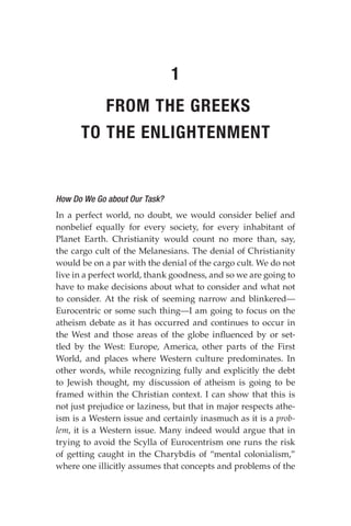 How Do We Go about Our Task?
In a perfect world, no doubt, we would consider belief and
nonbelief equally for every society, for every inhabitant of
Planet Earth. Christianity would count no more than, say,
the cargo cult of the Melanesians. The denial of Christianity
would be on a par with the denial of the cargo cult. We do not
live in a perfect world, thank goodness, and so we are going to
have to make decisions about what to consider and what not
to consider. At the risk of seeming narrow and blinkered—
Eurocentric or some such thing—I am going to focus on the
atheism debate as it has occurred and continues to occur in
the West and those areas of the globe influenced by or set-
tled by the West: Europe, America, other parts of the First
World, and places where Western culture predominates. In
other words, while recognizing fully and explicitly the debt
to Jewish thought, my discussion of atheism is going to be
framed within the Christian context. I can show that this is
not just prejudice or laziness, but that in major respects athe-
ism is a Western issue and certainly inasmuch as it is a prob-
lem, it is a Western issue. Many indeed would argue that in
trying to avoid the Scylla of Eurocentrism one runs the risk
of getting caught in the Charybdis of “mental colonialism,”
where one illicitly assumes that concepts and problems of the
1
FROM THE GREEKS
TO THE ENLIGHTENMENT
 