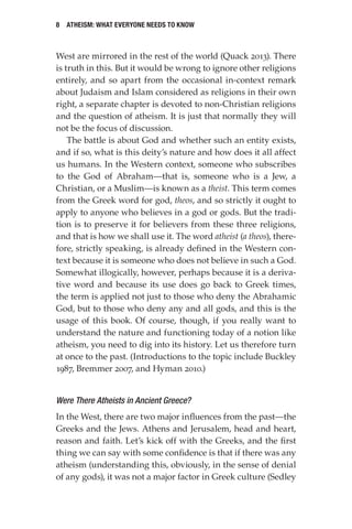 8 Atheism: What Everyone Needs to Know
West are mirrored in the rest of the world (Quack 2013). There
is truth in this. But it would be wrong to ignore other religions
entirely, and so apart from the occasional in-context remark
about Judaism and Islam considered as religions in their own
right, a separate chapter is devoted to non-Christian religions
and the question of atheism. It is just that normally they will
not be the focus of discussion.
The battle is about God and whether such an entity exists,
and if so, what is this deity’s nature and how does it all affect
us humans. In the Western context, someone who subscribes
to the God of Abraham—that is, someone who is a Jew, a
Christian, or a Muslim—is known as a theist. This term comes
from the Greek word for god, theos, and so strictly it ought to
apply to anyone who believes in a god or gods. But the tradi-
tion is to preserve it for believers from these three religions,
and that is how we shall use it. The word atheist (a theos), there-
fore, strictly speaking, is already defined in the Western con-
text because it is someone who does not believe in such a God.
Somewhat illogically, however, perhaps because it is a deriva-
tive word and because its use does go back to Greek times,
the term is applied not just to those who deny the Abrahamic
God, but to those who deny any and all gods, and this is the
usage of this book. Of course, though, if you really want to
understand the nature and functioning today of a notion like
atheism, you need to dig into its history. Let us therefore turn
at once to the past. (Introductions to the topic include Buckley
1987, Bremmer 2007, and Hyman 2010.)
Were There Atheists in Ancient Greece?
In the West, there are two major influences from the past—the
Greeks and the Jews. Athens and Jerusalem, head and heart,
reason and faith. Let’s kick off with the Greeks, and the first
thing we can say with some confidence is that if there was any
atheism (understanding this, obviously, in the sense of denial
of any gods), it was not a major factor in Greek culture (Sedley
 