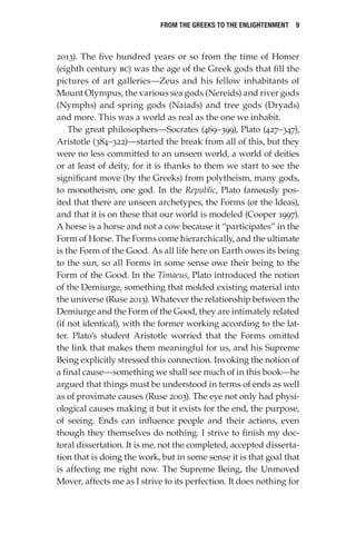 From the Greeks to the Enlightenment  9
2013). The five hundred years or so from the time of Homer
(eighth century bc) was the age of the Greek gods that fill the
pictures of art galleries—Zeus and his fellow inhabitants of
Mount Olympus, the various sea gods (Nereids) and river gods
(Nymphs) and spring gods (Naiads) and tree gods (Dryads)
and more. This was a world as real as the one we inhabit.
The great philosophers—Socrates (469–399), Plato (427–347),
Aristotle (384–322)—started the break from all of this, but they
were no less committed to an unseen world, a world of deities
or at least of deity, for it is thanks to them we start to see the
significant move (by the Greeks) from polytheism, many gods,
to monotheism, one god. In the Republic, Plato famously pos-
ited that there are unseen archetypes, the Forms (or the Ideas),
and that it is on these that our world is modeled (Cooper 1997).
A horse is a horse and not a cow because it “participates” in the
Form of Horse. The Forms come hierarchically, and the ultimate
is the Form of the Good. As all life here on Earth owes its being
to the sun, so all Forms in some sense owe their being to the
Form of the Good. In the Timaeus, Plato introduced the notion
of the Demiurge, something that molded existing material into
the universe (Ruse 2013). Whatever the relationship between the
Demiurge and the Form of the Good, they are intimately related
(if not identical), with the former working according to the lat-
ter. Plato’s student Aristotle worried that the Forms omitted
the link that makes them meaningful for us, and his Supreme
Being explicitly stressed this connection. Invoking the notion of
a final cause—something we shall see much of in this book—he
argued that things must be understood in terms of ends as well
as of proximate causes (Ruse 2003). The eye not only had physi-
ological causes making it but it exists for the end, the purpose,
of seeing. Ends can influence people and their actions, even
though they themselves do nothing. I strive to finish my doc-
toral dissertation. It is me, not the completed, accepted disserta-
tion that is doing the work, but in some sense it is that goal that
is affecting me right now. The Supreme Being, the Unmoved
Mover, affects me as I strive to its perfection. It does nothing for
 