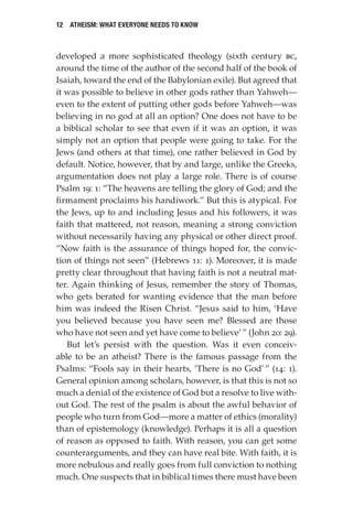 12 Atheism: What Everyone Needs to Know
developed a more sophisticated theology (sixth century bc,
around the time of the author of the second half of the book of
Isaiah, toward the end of the Babylonian exile). But agreed that
it was possible to believe in other gods rather than Yahweh—
even to the extent of putting other gods before Yahweh—was
believing in no god at all an option? One does not have to be
a biblical scholar to see that even if it was an option, it was
simply not an option that people were going to take. For the
Jews (and others at that time), one rather believed in God by
default. Notice, however, that by and large, unlike the Greeks,
argumentation does not play a large role. There is of course
Psalm 19: 1: “The heavens are telling the glory of God; and the
firmament proclaims his handiwork.” But this is atypical. For
the Jews, up to and including Jesus and his followers, it was
faith that mattered, not reason, meaning a strong conviction
without necessarily having any physical or other direct proof.
“Now faith is the assurance of things hoped for, the convic-
tion of things not seen” (Hebrews 11: 1). Moreover, it is made
pretty clear throughout that having faith is not a neutral mat-
ter. Again thinking of Jesus, remember the story of Thomas,
who gets berated for wanting evidence that the man before
him was indeed the Risen Christ. “Jesus said to him, ‘Have
you believed because you have seen me? Blessed are those
who have not seen and yet have come to believe’” (John 20: 29).
But let’s persist with the question. Was it even conceiv-
able to be an atheist? There is the famous passage from the
Psalms: “Fools say in their hearts, ‘There is no God’” (14: 1).
General opinion among scholars, however, is that this is not so
much a denial of the existence of God but a resolve to live with-
out God. The rest of the psalm is about the awful behavior of
people who turn from God—more a matter of ethics (morality)
than of epistemology (knowledge). Perhaps it is all a question
of reason as opposed to faith. With reason, you can get some
counterarguments, and they can have real bite. With faith, it is
more nebulous and really goes from full conviction to nothing
much. One suspects that in biblical times there must have been
 
