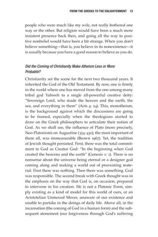 From the Greeks to the Enlightenment  13
people who were much like my wife, not really bothered one
way or the other. But religion would have been a much more
insistent presence back then, and going all the way to posi-
tive nonbelief would have been a bit strange. When you don’t
believe something—that is, you believe in its nonexistence—it
is usually because you have a good reason to believe as you do.
Did the Coming of Christianity Make Atheism Less or More
Probable?
Christianity set the scene for the next two thousand years. It
inherited the God of the Old Testament. By now, one is firmly
in the world where one has moved from the one-among-many
tribal god Yahweh to a single all-powerful creative deity:
“Sovereign Lord, who made the heaven and the earth, the
sea, and everything in them” (Acts 4: 24). This, monotheism,
is the background against which the discussions are going
to be framed, especially when the theologians started to
draw on the Greek philosophers to articulate their notion of
God. As we shall see, the influence of Plato (more precisely,
Neo-Platonism) on Augustine (354–430), the most important of
them all, was immeasurable (Brown 1967). Yet, the tradition
of Jewish thought persisted. First, there was the total commit-
ment to God as Creator God: “In the beginning when God
created the heavens and the earth” (Genesis 1: 1). There is no
nonsense about the universe being eternal or a designer god
coming along and making a world out of preexisting mate-
rial. First there was nothing. Then there was something. God
was responsible. The second break with Greek thought was in
the emphasis on the way that God is, on occasion, prepared
to intervene in his creation. He is not a Platonic Form, sim-
ply existing as a kind of model for this world of ours, or an
Aristotelian Unmoved Mover, unaware of our existence and
unable to partake in the doings of daily life. Above all, in the
incarnation (the coming of God in a human form) and the sub-
sequent atonement (our forgiveness through God’s suffering
 