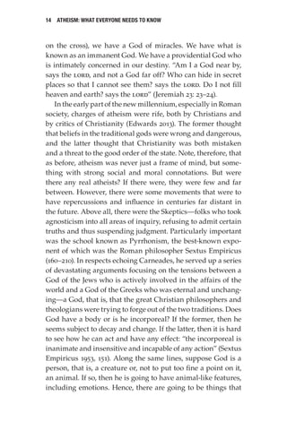 14 Atheism: What Everyone Needs to Know
on the cross), we have a God of miracles. We have what is
known as an immanent God. We have a providential God who
is intimately concerned in our destiny. “Am I a God near by,
says the Lord, and not a God far off? Who can hide in secret
places so that I cannot see them? says the Lord. Do I not fill
heaven and earth? says the Lord” (Jeremiah 23: 23–24).
In the early part of the new millennium, especially in Roman
society, charges of atheism were rife, both by Christians and
by critics of Christianity (Edwards 2013). The former thought
that beliefs in the traditional gods were wrong and dangerous,
and the latter thought that Christianity was both mistaken
and a threat to the good order of the state. Note, therefore, that
as before, atheism was never just a frame of mind, but some-
thing with strong social and moral connotations. But were
there any real atheists? If there were, they were few and far
between. However, there were some movements that were to
have repercussions and influence in centuries far distant in
the future. Above all, there were the Skeptics—folks who took
agnosticism into all areas of inquiry, refusing to admit certain
truths and thus suspending judgment. Particularly important
was the school known as Pyrrhonism, the best-known expo-
nent of which was the Roman philosopher Sextus Empiricus
(160–210). In respects echoing Carneades, he served up a series
of devastating arguments focusing on the tensions between a
God of the Jews who is actively involved in the affairs of the
world and a God of the Greeks who was eternal and unchang-
ing—a God, that is, that the great Christian philosophers and
theologians were trying to forge out of the two traditions. Does
God have a body or is he incorporeal? If the former, then he
seems subject to decay and change. If the latter, then it is hard
to see how he can act and have any effect: “the incorporeal is
inanimate and insensitive and incapable of any action” (Sextus
Empiricus 1953, 151). Along the same lines, suppose God is a
person, that is, a creature or, not to put too fine a point on it,
an animal. If so, then he is going to have animal-like features,
including emotions. Hence, there are going to be things that
 
