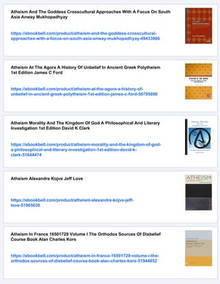 Atheism And The Goddess Crosscultural Approaches With A Focus On South
Asia Anway Mukhopadhyay
https://ebookbell.com/product/atheism-and-the-goddess-crosscultural-
approaches-with-a-focus-on-south-asia-anway-mukhopadhyay-49433966
Atheism At The Agora A History Of Unbelief In Ancient Greek Polytheism
1st Edition James C Ford
https://ebookbell.com/product/atheism-at-the-agora-a-history-of-
unbelief-in-ancient-greek-polytheism-1st-edition-james-c-ford-50795800
Atheism Morality And The Kingdom Of God A Philosophical And Literary
Investigation 1st Edition David K Clark
https://ebookbell.com/product/atheism-morality-and-the-kingdom-of-god-
a-philosophical-and-literary-investigation-1st-edition-david-k-
clark-51644474
Atheism Alexandre Kojve Jeff Love
https://ebookbell.com/product/atheism-alexandre-kojve-jeff-
love-51905630
Atheism In France 16501729 Volume I The Orthodox Sources Of Disbelief
Course Book Alan Charles Kors
https://ebookbell.com/product/atheism-in-france-16501729-volume-i-the-
orthodox-sources-of-disbelief-course-book-alan-charles-kors-51944852
 