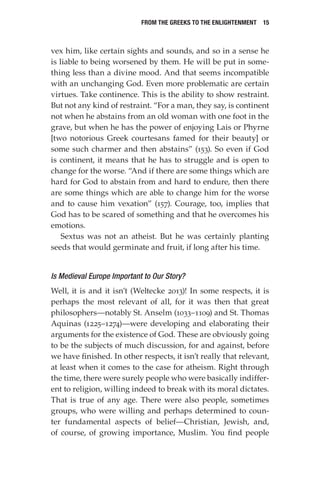 From the Greeks to the Enlightenment  15
vex him, like certain sights and sounds, and so in a sense he
is liable to being worsened by them. He will be put in some-
thing less than a divine mood. And that seems incompatible
with an unchanging God. Even more problematic are certain
virtues. Take continence. This is the ability to show restraint.
But not any kind of restraint. “For a man, they say, is continent
not when he abstains from an old woman with one foot in the
grave, but when he has the power of enjoying Lais or Phyrne
[two notorious Greek courtesans famed for their beauty] or
some such charmer and then abstains” (153). So even if God
is continent, it means that he has to struggle and is open to
change for the worse. “And if there are some things which are
hard for God to abstain from and hard to endure, then there
are some things which are able to change him for the worse
and to cause him vexation” (157). Courage, too, implies that
God has to be scared of something and that he overcomes his
emotions.
Sextus was not an atheist. But he was certainly planting
seeds that would germinate and fruit, if long after his time.
Is Medieval Europe Important to Our Story?
Well, it is and it isn’t (Weltecke 2013)! In some respects, it is
perhaps the most relevant of all, for it was then that great
philosophers—notably St. Anselm (1033–1109) and St. Thomas
Aquinas (1225–1274)—were developing and elaborating their
arguments for the existence of God. These are obviously going
to be the subjects of much discussion, for and against, before
we have finished. In other respects, it isn’t really that relevant,
at least when it comes to the case for atheism. Right through
the time, there were surely people who were basically indiffer-
ent to religion, willing indeed to break with its moral dictates.
That is true of any age. There were also people, sometimes
groups, who were willing and perhaps determined to coun-
ter fundamental aspects of belief—Christian, Jewish, and,
of course, of growing importance, Muslim. You find people
 