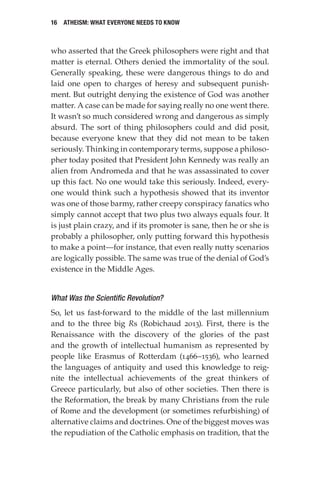 16 Atheism: What Everyone Needs to Know
who asserted that the Greek philosophers were right and that
matter is eternal. Others denied the immortality of the soul.
Generally speaking, these were dangerous things to do and
laid one open to charges of heresy and subsequent punish-
ment. But outright denying the existence of God was another
matter. A case can be made for saying really no one went there.
It wasn’t so much considered wrong and dangerous as simply
absurd. The sort of thing philosophers could and did posit,
because everyone knew that they did not mean to be taken
seriously. Thinking in contemporary terms, suppose a philoso-
pher today posited that President John Kennedy was really an
alien from Andromeda and that he was assassinated to cover
up this fact. No one would take this seriously. Indeed, every-
one would think such a hypothesis showed that its inventor
was one of those barmy, rather creepy conspiracy fanatics who
simply cannot accept that two plus two always equals four. It
is just plain crazy, and if its promoter is sane, then he or she is
probably a philosopher, only putting forward this hypothesis
to make a point—for instance, that even really nutty scenarios
are logically possible. The same was true of the denial of God’s
existence in the Middle Ages.
What Was the Scientific Revolution?
So, let us fast-forward to the middle of the last millennium
and to the three big Rs (Robichaud 2013). First, there is the
Renaissance with the discovery of the glories of the past
and the growth of intellectual humanism as represented by
people like Erasmus of Rotterdam (1466–1536), who learned
the languages of antiquity and used this knowledge to reig-
nite the intellectual achievements of the great thinkers of
Greece particularly, but also of other societies. Then there is
the Reformation, the break by many Christians from the rule
of Rome and the development (or sometimes refurbishing) of
alternative claims and doctrines. One of the biggest moves was
the repudiation of the Catholic emphasis on tradition, that the
 