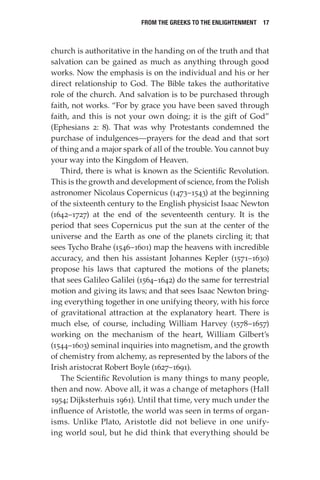 From the Greeks to the Enlightenment  17
church is authoritative in the handing on of the truth and that
salvation can be gained as much as anything through good
works. Now the emphasis is on the individual and his or her
direct relationship to God. The Bible takes the authoritative
role of the church. And salvation is to be purchased through
faith, not works. “For by grace you have been saved through
faith, and this is not your own doing; it is the gift of God”
(Ephesians 2: 8). That was why Protestants condemned the
purchase of indulgences—prayers for the dead and that sort
of thing and a major spark of all of the trouble. You cannot buy
your way into the Kingdom of Heaven.
Third, there is what is known as the Scientific Revolution.
This is the growth and development of science, from the Polish
astronomer Nicolaus Copernicus (1473–1543) at the beginning
of the sixteenth century to the English physicist Isaac Newton
(1642–1727) at the end of the seventeenth century. It is the
period that sees Copernicus put the sun at the center of the
universe and the Earth as one of the planets circling it; that
sees Tycho Brahe (1546–1601) map the heavens with incredible
accuracy, and then his assistant Johannes Kepler (1571–1630)
propose his laws that captured the motions of the planets;
that sees Galileo Galilei (1564–1642) do the same for terrestrial
motion and giving its laws; and that sees Isaac Newton bring-
ing everything together in one unifying theory, with his force
of gravitational attraction at the explanatory heart. There is
much else, of course, including William Harvey (1578–1657)
working on the mechanism of the heart, William Gilbert’s
(1544–1603) seminal inquiries into magnetism, and the growth
of chemistry from alchemy, as represented by the labors of the
Irish aristocrat Robert Boyle (1627–1691).
The Scientific Revolution is many things to many people,
then and now. Above all, it was a change of metaphors (Hall
1954; Dijksterhuis 1961). Until that time, very much under the
influence of Aristotle, the world was seen in terms of organ-
isms. Unlike Plato, Aristotle did not believe in one unify-
ing world soul, but he did think that everything should be
 