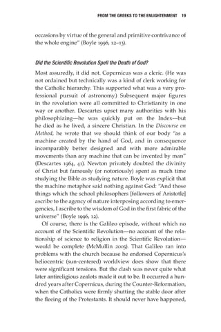 From the Greeks to the Enlightenment  19
occasions by virtue of the general and primitive contrivance of
the whole engine” (Boyle 1996, 12–13).
Did the Scientific Revolution Spell the Death of God?
Most assuredly, it did not. Copernicus was a cleric. (He was
not ordained but technically was a kind of clerk working for
the Catholic hierarchy. This supported what was a very pro-
fessional pursuit of astronomy.) Subsequent major figures
in the revolution were all committed to Christianity in one
way or another. Descartes upset many authorities with his
philosophizing—he was quickly put on the Index—but
he died as he lived, a sincere Christian. In the Discourse on
Method, he wrote that we should think of our body “as a
machine created by the hand of God, and in consequence
incomparably better designed and with more admirable
movements than any machine that can be invented by man”
(Descartes 1964, 41). Newton privately doubted the divinity
of Christ but famously (or notoriously) spent as much time
studying the Bible as studying nature. Boyle was explicit that
the machine metaphor said nothing against God: “And those
things which the school philosophers [followers of Aristotle]
ascribe to the agency of nature interposing according to emer-
gencies, I ascribe to the wisdom of God in the first fabric of the
universe” (Boyle 1996, 12).
Of course, there is the Galileo episode, without which no
account of the Scientific Revolution—no account of the rela-
tionship of science to religion in the Scientific Revolution—
would be complete (McMullin 2005). That Galileo ran into
problems with the church because he endorsed Copernicus’s
heliocentric (sun-centered) worldview does show that there
were significant tensions. But the clash was never quite what
later antireligious zealots made it out to be. It occurred a hun-
dred years after Copernicus, during the Counter-Reformation,
when the Catholics were firmly shutting the stable door after
the fleeing of the Protestants. It should never have happened,
 