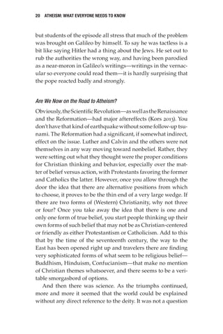 20 Atheism: What Everyone Needs to Know
but students of the episode all stress that much of the problem
was brought on Galileo by himself. To say he was tactless is a
bit like saying Hitler had a thing about the Jews. He set out to
rub the authorities the wrong way, and having been parodied
as a near-moron in Galileo’s writings—writings in the vernac-
ular so everyone could read them—it is hardly surprising that
the pope reacted badly and strongly.
Are We Now on the Road to Atheism?
Obviously,theScientificRevolution—aswellastheRenaissance
and the Reformation—had major aftereffects (Kors 2013). You
don’t have that kind of earthquake without some follow-up tsu-
nami. The Reformation had a significant, if somewhat indirect,
effect on the issue. Luther and Calvin and the others were not
themselves in any way moving toward nonbelief. Rather, they
were setting out what they thought were the proper conditions
for Christian thinking and behavior, especially over the mat-
ter of belief versus action, with Protestants favoring the former
and Catholics the latter. However, once you allow through the
door the idea that there are alternative positions from which
to choose, it proves to be the thin end of a very large wedge. If
there are two forms of (Western) Christianity, why not three
or four? Once you take away the idea that there is one and
only one form of true belief, you start people thinking up their
own forms of such belief that may not be as Christian-centered
or friendly as either Protestantism or Catholicism. Add to this
that by the time of the seventeenth century, the way to the
East has been opened right up and travelers there are finding
very sophisticated forms of what seem to be religious belief—
Buddhism, Hinduism, Confucianism—that make no mention
of Christian themes whatsoever, and there seems to be a veri-
table smorgasbord of options.
And then there was science. As the triumphs continued,
more and more it seemed that the world could be explained
without any direct reference to the deity. It was not a question
 