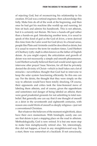 From the Greeks to the Enlightenment  21
of rejecting God, but of reconceiving his relationship to his
creation. If God was a retired engineer, then acknowledge this
fully. Make him do all of the work at the beginning, and then
once he had got his machine (the world) up and running, let
him sit back and admire his handiwork. This is not atheism,
but it is certainly not theism. We have a hands-off god rather
than a hands-on god. Introducing another term, it is usual to
speak of this kind of god as the God of deism, a term derived
this time from the Latin word for God (deus). In a broad sense,
people like Plato and Aristotle could be described as deists, but
it is usual to reserve the term for modern times. Lord Herbert
of Cherbury (1583–1648) is often known as the father of English
deism. As you might expect, the articulation and growth of
deism was not necessarily a simple and smooth phenomenon.
Lord Herbert actually believed that God would send signs and
intervene after prayer! Isaac Newton, for all that he privately
denied the divinity of Christ—which in itself takes out a lot of
miracles—nevertheless thought that God had to intervene to
keep the solar system functioning efficiently. So this one can
say: For the deists, the thought that they were simply on the
way to atheism would have been totally shocking. Of course,
their opponents and critics took the time-honored move of
labeling them atheists, and of course, given the opprobrium
and sometimes real danger of being labeled an atheist, there
were good prudential grounds for not admitting to total non-
belief. But generally one can say that if one thought of oneself
as a deist in the seventeenth and eighteenth centuries, with
reason one could think of oneself as deeply religious—just not
a conventional Christian.
But whatever the believers of the moment might think, ideas
have their own momentum. With hindsight, surely one can
see that deism is just a stopping place on the road to atheism.
Methodologically, God is now retired. It is but one more step
to make him metaphysically retired also. Yet, interestingly,
this did not happen, at least in any straightforward way. For
a start, there was somewhat of a backlash. If not consciously,
 