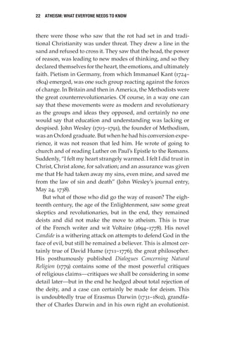 22 Atheism: What Everyone Needs to Know
there were those who saw that the rot had set in and tradi-
tional Christianity was under threat. They drew a line in the
sand and refused to cross it. They saw that the head, the power
of reason, was leading to new modes of thinking, and so they
declared themselves for the heart, the emotions, and ultimately
faith. Pietism in Germany, from which Immanuel Kant (1724–
1804) emerged, was one such group reacting against the forces
of change. In Britain and then in America, the Methodists were
the great counterrevolutionaries. Of course, in a way one can
say that these movements were as modern and revolutionary
as the groups and ideas they opposed, and certainly no one
would say that education and understanding was lacking or
despised. John Wesley (1703–1791), the founder of Methodism,
was an Oxford graduate. But when he had his conversion expe-
rience, it was not reason that led him. He wrote of going to
church and of reading Luther on Paul’s Epistle to the Romans.
Suddenly, “I felt my heart strangely warmed. I felt I did trust in
Christ, Christ alone, for salvation; and an assurance was given
me that He had taken away my sins, even mine, and saved me
from the law of sin and death” (John Wesley’s journal entry,
May 24, 1738).
But what of those who did go the way of reason? The eigh-
teenth century, the age of the Enlightenment, saw some great
skeptics and revolutionaries, but in the end, they remained
deists and did not make the move to atheism. This is true
of the French writer and wit Voltaire (1694–1778). His novel
Candide is a withering attack on attempts to defend God in the
face of evil, but still he remained a believer. This is almost cer-
tainly true of David Hume (1711–1776), the great philosopher.
His posthumously published Dialogues Concerning Natural
Religion (1779) contains some of the most powerful critiques
of religious claims—critiques we shall be considering in some
detail later—but in the end he hedged about total rejection of
the deity, and a case can certainly be made for deism. This
is undoubtedly true of Erasmus Darwin (1731–1802), grandfa-
ther of Charles Darwin and in his own right an evolutionist.
 