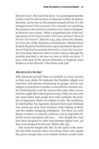 From the Greeks to the Enlightenment  23
Darwin’s God—the God of the deist—has preprogrammed the
world so that he did not have to intervene further. Evolution,
therefore, can be seen as the greatest triumph of God. It is the
strongest proof of his existence. It is certainly not something
that disproves the need for or existence of a creator or designer.
In Darwin’s own words, “What a magnificent idea of the infi-
nite power of The Great Architect! The Cause of Causes! Parent of
Parents! Ens Entium!” (Darwin 1794, 509). Across the Atlantic,
it is true also of the American revolutionaries. Shortly before
he died, Benjamin Franklin (1706–1790) responded to the presi-
dent of Yale that he certainly believed in a God who was wor-
thy of worship. However, when it comes to Jesus, although the
morality preached is the best we have or shall ever have, “I
have, with most of the present Dissenters in England, some
Doubts as to his Divinity” (Van Doren 1938, 778).
Why Not Go All of the Way?
Why did deism persist? There are probably as many answers
as there were deists. For someone like Franklin, religion was
entwined with humans functioning in groups, and he saw
religion in some form or another as essential for a healthy soci-
ety. If Christianity is not the answer, then some other answer
must be sought. But without generalizing wildly, it is clear that
one major factor kept people from total nonbelief: the prob-
lem of organisms. Boyle was explicit on this. The world may
be machinelike, but organisms demand final-cause thinking!
You cannot get away from intention when looking at them,
and this implies designing intelligence. “For there are some
things in nature so curiously contrived, and so exquisitely fit-
ted for certain operations and uses, . . . that, though they may
have been designed for other (and perhaps higher) uses, yet
they were designed for this use” (Boyle 1966, 397).
Not everyone bought into this. In the spirit of the atom-
ists and other ancients, there were always those who argued
that given enough time, even random motions would create
 