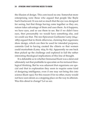 24 Atheism: What Everyone Needs to Know
the illusion of design. This convinced no one. Somewhat more
enterprising were those who argued that people like Boyle
had it backward. It was not so much that the eye was designed
for seeing, but that things having come together as they are,
nature takes advantage of them and uses them. As it happens,
we have eyes, and so use them to see. But if we didn’t have
eyes, then presumably we would have something else, and
we could use that. The neo-Epicurean Guillaume Lamy (1644–
1683) argued that to think otherwise, claiming that organisms
show design, which can then be used for intended purposes,
commits God to having created the clitoris so that women
could masturbate (Lamy 1679, 81–82). Apparently no one back
then picked up the challenge and explored in full the rather
interesting theological implications of this line of thought.
It is debatable as to whether Immanuel Kant was a deist and
ultimately not that profitable to speculate on his tortured theo-
logical thinking. But he was adamant that organisms are spe-
cial and that in explanation they seem to require some kind
of designing intelligence, even if one may not bring this into
science (Kant 1951). For this reason if for no other, many would
not have seen deism as a stopping place on the way to atheism.
Was this about to change? Let us see.
 