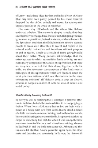 26 Atheism: What Everyone Needs to Know
of Lamy—took these ideas further and in his System of Nature
(that may have been partly penned by his friend Diderot)
dropped the idea of God entirely and argued for a purely nat-
uralistic account of the whole of existence.
One asks why D’Holbach and the others like Diderot
embraced atheism. The answer is simple, namely, that they
saw themselves engaged in a moral quest. Religion produces
ignorance, superstition, hatred, violence, and much more. In
the Epicurean tradition, the Enlightenment atheists wanted
people to break with all of this, to accept and rejoice in the
natural world that exists and functions without purpose
or end or reason, simply as a result of atoms going blindly
about their paths. “Many persons acknowledge, that the
extravagances to which superstition lends activity, are real
evils; many complain of the abuse of superstition, but there
are very few who feel that this abuse, together with the
evils, are the necessary consequences of the fundamental
principles of all superstition; which are founded upon the
most grievous notions, which rest themselves on the most
tormenting opinions” (D’Holbach 2007, 2: 205). As always,
atheism is not just a matter of facts but also of morals and
social policy.
Was Christianity Becoming Irrelevant?
By now you will be realizing that it is not just a matter of athe-
ism in isolation, but of atheism in relation to its doppelgänger,
theism. When I was a kid, many homes had on their walls a
model of a house with two front doors. In one stood a model
of a little woman in summer clothing, and in the other stood a
little man shivering under an umbrella. I suppose it worked by
catgut or something like that, for when it was sunny, the little
woman came out of the door, and when it was raining, she was
pulled back in and the little man came out. Atheism and the-
ism are a bit like that. As one gains the upper hand, the other
sinks and despairs, and conversely. In Europe, the nineteenth
 