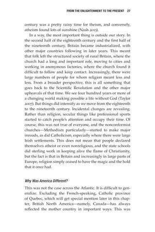 From the Enlightenment to the Present  27
century was a pretty rainy time for theism, and conversely,
atheism found lots of sunshine (Nash 2013).
In a way, the most important thing is outside our story. In
the second half of the eighteenth century and the first half of
the nineteenth century, Britain became industrialized, with
other major countries following in later years. This meant
that folk left the structured society of rural Britain, where the
church had a long and important role, moving to cities and
working in anonymous factories, where the church found it
difficult to follow and keep contact. Increasingly, there were
large numbers of people for whom religion meant less and
less. From a broader perspective, this is all something that
goes back to the Scientific Revolution and the other major
upheavals of that time. We see four hundred years or more of
a changing world making possible a life without God (Taylor
2007). But things did intensify as we move from the eighteenth
to the nineteenth century. Incidental changes are revealing.
Rather than religion, secular things like professional sports
started to catch people’s attention and occupy their time. Of
course, this was not true of everyone, and the nonconformist
churches—Methodism particularly—started to make major
inroads, as did Catholicism, especially where there were large
Irish settlements. This does not mean that people declared
themselves atheist or even nonreligious, and the state schools
did sterling work in keeping alive the flame of Christianity,
but the fact is that in Britain and increasingly in large parts of
Europe, religion simply ceased to have the magic and the hold
that it once had.
Why Was America Different?
This was not the case across the Atlantic. It is difficult to gen-
eralize. Excluding the French-speaking, Catholic province
of Quebec, which will get special mention later in this chap-
ter, British North America—namely, Canada—has always
reflected the mother country in important ways. This was
 