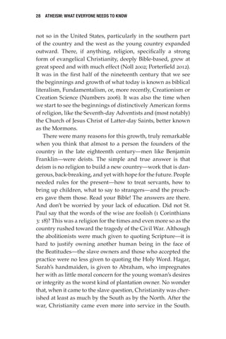 28 Atheism: What Everyone Needs to Know
not so in the United States, particularly in the southern part
of the country and the west as the young country expanded
outward. There, if anything, religion, specifically a strong
form of evangelical Christianity, deeply Bible-based, grew at
great speed and with much effect (Noll 2002; Porterfield 2012).
It was in the first half of the nineteenth century that we see
the beginnings and growth of what today is known as biblical
literalism, Fundamentalism, or, more recently, Creationism or
Creation Science (Numbers 2006). It was also the time when
we start to see the beginnings of distinctively American forms
of religion, like the Seventh-day Adventists and (most notably)
the Church of Jesus Christ of Latter-day Saints, better known
as the Mormons.
There were many reasons for this growth, truly remarkable
when you think that almost to a person the founders of the
country in the late eighteenth century—men like Benjamin
Franklin—were deists. The simple and true answer is that
deism is no religion to build a new country—work that is dan-
gerous, back-breaking, and yet with hope for the future. People
needed rules for the present—how to treat servants, how to
bring up children, what to say to strangers—and the preach-
ers gave them those. Read your Bible! The answers are there.
And don’t be worried by your lack of education. Did not St.
Paul say that the words of the wise are foolish (1 Corinthians
3: 18)? This was a religion for the times and even more so as the
country rushed toward the tragedy of the Civil War. Although
the abolitionists were much given to quoting Scripture—it is
hard to justify owning another human being in the face of
the Beatitudes—the slave owners and those who accepted the
practice were no less given to quoting the Holy Word. Hagar,
Sarah’s handmaiden, is given to Abraham, who impregnates
her with as little moral concern for the young woman’s desires
or integrity as the worst kind of plantation owner. No wonder
that, when it came to the slave question, Christianity was cher-
ished at least as much by the South as by the North. After the
war, Christianity came even more into service in the South.
 