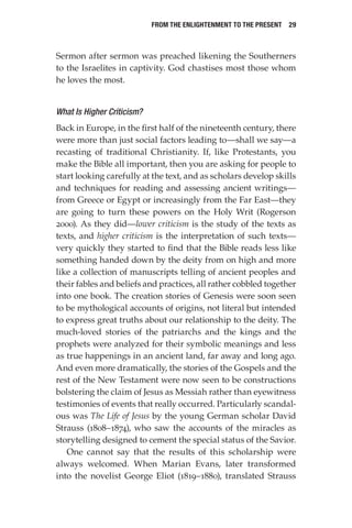 From the Enlightenment to the Present  29
Sermon after sermon was preached likening the Southerners
to the Israelites in captivity. God chastises most those whom
he loves the most.
What Is Higher Criticism?
Back in Europe, in the first half of the nineteenth century, there
were more than just social factors leading to—shall we say—a
recasting of traditional Christianity. If, like Protestants, you
make the Bible all important, then you are asking for people to
start looking carefully at the text, and as scholars develop skills
and techniques for reading and assessing ancient writings—
from Greece or Egypt or increasingly from the Far East—they
are going to turn these powers on the Holy Writ (Rogerson
2000). As they did—lower criticism is the study of the texts as
texts, and higher criticism is the interpretation of such texts—
very quickly they started to find that the Bible reads less like
something handed down by the deity from on high and more
like a collection of manuscripts telling of ancient peoples and
their fables and beliefs and practices, all rather cobbled together
into one book. The creation stories of Genesis were soon seen
to be mythological accounts of origins, not literal but intended
to express great truths about our relationship to the deity. The
much-loved stories of the patriarchs and the kings and the
prophets were analyzed for their symbolic meanings and less
as true happenings in an ancient land, far away and long ago.
And even more dramatically, the stories of the Gospels and the
rest of the New Testament were now seen to be constructions
bolstering the claim of Jesus as Messiah rather than eyewitness
testimonies of events that really occurred. Particularly scandal-
ous was The Life of Jesus by the young German scholar David
Strauss (1808–1874), who saw the accounts of the miracles as
storytelling designed to cement the special status of the Savior.
One cannot say that the results of this scholarship were
always welcomed. When Marian Evans, later transformed
into the novelist George Eliot (1819–1880), translated Strauss
 