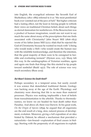 30 Atheism: What Everyone Needs to Know
into English, the evangelical reformer the Seventh Earl of
Shaftesbury (1801–1885) referred to it as “the most pestilential
book ever vomited out of the jaws of hell.” But higher criticism
had a lasting effect, not the least in forcing people to rethink
their views on traditional Christian beliefs about such things
as eternal damnation for nonbelievers. If the Resurrection was
a product of human imagination, would one not want to say
much the same about many of the prescriptions that one finds
associated with Christianity? John Stuart Mill (1806–1873)
wrote of his father James Mill (1773–1836) that he rejected the
God of Christianity because he wanted no truck with “a being
who would make a Hell—who would create the human race
with the infallible foreknowledge, and therefore the intention,
that the great majority of them were to be consigned to hor-
rible and everlasting torment” (Hyman 2010, 127). Many felt
this way. In the autobiographies of Victorian worthies, again
and again one finds that things like this started to tip people
toward nonbelief (Budd 1977). The role of science was very
much secondary (Ruse 2005).
But Wasn’t Science the Death Knell?
Perhaps secondary in a temporal sense, but surely overall
it was science that demolished traditional theism. Geology
was hacking away at the age of the Earth. Physiology and
chemistry were showing that life is no more than material
processes. Physics was making implausible a host of beliefs
from transubstantiation to the afterlife. Thanks to thermody-
namics, we know we are headed for heat death rather than
Paradise. And above all, there was Darwin. In his great work,
On the Origin of Species (1859), he argued that all organisms
are the end result of a long, slow, natural process of develop-
ment, evolution. Moreover, giving a full exposition of an idea
hinted by Diderot, he offered a mechanism that provided a
naturalistic—law-bound—explanation of final causes in biol-
ogy. Starting with the propensity of all organisms to explode
 