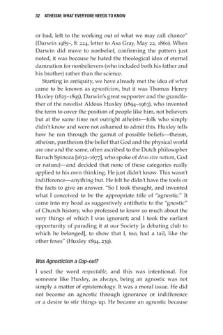 32 Atheism: What Everyone Needs to Know
or bad, left to the working out of what we may call chance”
(Darwin 1985–, 8: 224, letter to Asa Gray, May 22, 1860). When
Darwin did move to nonbelief, confirming the pattern just
noted, it was because he hated the theological idea of eternal
damnation for nonbelievers (who included both his father and
his brother) rather than the science.
Starting in antiquity, we have already met the idea of what
came to be known as agnosticism, but it was Thomas Henry
Huxley (1825–1895), Darwin’s great supporter and the grandfa-
ther of the novelist Aldous Huxley (1894–1963), who invented
the term to cover the position of people like him, not believers
but at the same time not outright atheists—folk who simply
didn’t know and were not ashamed to admit this. Huxley tells
how he ran through the gamut of possible beliefs—theism,
atheism, pantheism (the belief that God and the physical world
are one and the same, often ascribed to the Dutch philosopher
Baruch Spinoza [1632–1677], who spoke of deus sive natura, God
or nature)—and decided that none of these categories really
applied to his own thinking. He just didn’t know. This wasn’t
indifference—anything but. He felt he didn’t have the tools or
the facts to give an answer. “So I took thought, and invented
what I conceived to be the appropriate title of “agnostic.” It
came into my head as suggestively antithetic to the “gnostic”
of Church history, who professed to know so much about the
very things of which I was ignorant; and I took the earliest
opportunity of parading it at our Society [a debating club to
which he belonged], to show that I, too, had a tail, like the
other foxes” (Huxley 1894, 239).
Was Agnosticism a Cop-out?
I used the word respectable, and this was intentional. For
someone like Huxley, as always, being an agnostic was not
simply a matter of epistemology. It was a moral issue. He did
not become an agnostic through ignorance or indifference
or a desire to stir things up. He became an agnostic because
 