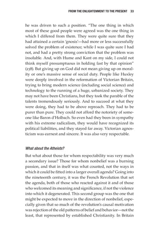 From the Enlightenment to the Present  33
he was driven to such a position. “The one thing in which
most of these good people were agreed was the one thing in
which I differed from them. They were quite sure that they
had attained a certain ‘gnosis’—had more or less successfully
solved the problem of existence; while I was quite sure I had
not, and had a pretty strong conviction that the problem was
insoluble. And, with Hume and Kant on my side, I could not
think myself presumptuous in holding fast by that opinion”
(238). But giving up on God did not mean giving up on moral-
ity or one’s massive sense of social duty. People like Huxley
were deeply involved in the reformation of Victorian Britain,
trying to bring modern science (including social science) and
technology to the running of a huge, urbanized society. They
may not have been Christians, but they took the parable of the
talents tremendously seriously. And to succeed at what they
were doing, they had to be above reproach. They had to be
purer than pure. They could not afford the notoriety of some-
one like Baron d’Holbach. So even had they been in sympathy
with his extreme radicalism, they would have recognized its
political liabilities, and they stayed far away. Victorian agnos-
ticism was earnest and sincere. It was also very respectable.
What about the Atheists?
But what about those for whom respectability was very much
a secondary issue? Those for whom nonbelief was a burning
passion, and that in itself was what counted, not the ways in
which it could be fitted into a larger overall agenda? Going into
the nineteenth century, it was the French Revolution that set
the agenda, both of those who reacted against it and of those
who welcomed its meaning and significance, if not the violence
into which it degenerated. This second group was the one that
might be expected to move in the direction of nonbelief, espe-
cially given that so much of the revolution’s causal motivation
was rejection of the old patterns of belief and behavior—not the
least, that represented by established Christianity. In Britain
 