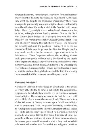 From the Enlightenment to the Present  35
nineteenth century turned popular opinion from enthusiastic
endorsement of Paine to rejection and revilement. As the cen-
tury went on, despite the criticisms, increasingly there were
attempts to put society on a nonreligious basis—noteworthy
were the efforts of the early socialist, the Scottish mill owner
Robert Owen (1771–1858), who tried to found his own utopian
societies, although without lasting success. One of his disci-
ples, George Jacob Holyoake (1817–1906), who was also influ-
enced by the French philosopher August Comte’s (1798–1859)
idea of society passing through three phases—the religious,
the metaphysical, and the positivist—managed to be the last
person in Britain sent to prison (in 1842) for blasphemy. He
was much involved in the nascent cooperative societies in
Britain—the “Co-op”—places where the working classes
could purchase goods without being burdened by the profits
of the capitalists. Holyoake preferred the name secularist to the
more provocative atheist, although in later life he was happy to
refer to himself as an agnostic. He was a great founder of secu-
lar societies where, through lectures and the like, the working
classes could find the means of moral improvement.
Alternatives to Religion?
A question that will be discussed in detail later is the extent
to which atheists try to find a substitute for conventional
religion and to which they simply try to eliminate conven-
tional religion. The answer, of course, is that there are both
kinds. Holyoake is more the former kind. The same is true
of the followers of Comte, who set up a full-blown religion
with its own saints. This “religion of humanity”—which had
its Anglophone equivalents like the American ethical societ-
ies—finds echoes today in so-called humanism, something
also to be discussed later in this book. It is hard at times not
to smile at the earnestness of some of these movements and
the almost pompous silliness with which they performed rit-
uals intended to substitute for traditional religious practices.
 