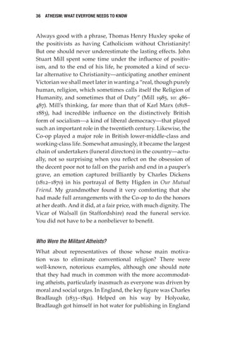 36 Atheism: What Everyone Needs to Know
Always good with a phrase, Thomas Henry Huxley spoke of
the positivists as having Catholicism without Christianity!
But one should never underestimate the lasting effects. John
Stuart Mill spent some time under the influence of positiv-
ism, and to the end of his life, he promoted a kind of secu-
lar alternative to Christianity—anticipating another eminent
Victorian we shall meet later in wanting a “real, though purely
human, religion, which sometimes calls itself the Religion of
Humanity, and sometimes that of Duty” (Mill 1985, 10: 486–
487). Mill’s thinking, far more than that of Karl Marx (1818–
1883), had incredible influence on the distinctively British
form of socialism—a kind of liberal democracy—that played
such an important role in the twentieth century. Likewise, the
Co-op played a major role in British lower-middle-class and
working-class life. Somewhat amusingly, it became the largest
chain of undertakers (funeral directors) in the country—actu-
ally, not so surprising when you reflect on the obsession of
the decent poor not to fall on the parish and end in a pauper’s
grave, an emotion captured brilliantly by Charles Dickens
(1812–1870) in his portrayal of Betty Higden in Our Mutual
Friend. My grandmother found it very comforting that she
had made full arrangements with the Co-op to do the honors
at her death. And it did, at a fair price, with much dignity. The
Vicar of Walsall (in Staffordshire) read the funeral service.
You did not have to be a nonbeliever to benefit.
Who Were the Militant Atheists?
What about representatives of those whose main motiva-
tion was to eliminate conventional religion? There were
well-known, notorious examples, although one should note
that they had much in common with the more accommodat-
ing atheists, particularly inasmuch as everyone was driven by
moral and social urges. In England, the key figure was Charles
Bradlaugh (1833–1891). Helped on his way by Holyoake,
Bradlaugh got himself in hot water for publishing in England
 