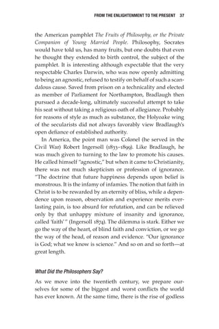 From the Enlightenment to the Present  37
the American pamphlet The Fruits of Philosophy, or the Private
Companion of Young Married People. Philosophy, Socrates
would have told us, has many fruits, but one doubts that even
he thought they extended to birth control, the subject of the
pamphlet. It is interesting although expectable that the very
respectable Charles Darwin, who was now openly admitting
to being an agnostic, refused to testify on behalf of such a scan-
dalous cause. Saved from prison on a technicality and elected
as member of Parliament for Northampton, Bradlaugh then
pursued a decade-long, ultimately successful attempt to take
his seat without taking a religious oath of allegiance. Probably
for reasons of style as much as substance, the Holyoake wing
of the secularists did not always favorably view Bradlaugh’s
open defiance of established authority.
In America, the point man was Colonel (he served in the
Civil War) Robert Ingersoll (1833–1899). Like Bradlaugh, he
was much given to turning to the law to promote his causes.
He called himself “agnostic,” but when it came to Christianity,
there was not much skepticism or profession of ignorance.
“The doctrine that future happiness depends upon belief is
monstrous. It is the infamy of infamies. The notion that faith in
Christ is to be rewarded by an eternity of bliss, while a depen-
dence upon reason, observation and experience merits ever-
lasting pain, is too absurd for refutation, and can be relieved
only by that unhappy mixture of insanity and ignorance,
called ‘faith’” (Ingersoll 1874). The dilemma is stark. Either we
go the way of the heart, of blind faith and conviction, or we go
the way of the head, of reason and evidence. “Our ignorance
is God; what we know is science.” And so on and so forth—at
great length.
What Did the Philosophers Say?
As we move into the twentieth century, we prepare our-
selves for some of the biggest and worst conflicts the world
has ever known. At the same time, there is the rise of godless
 
