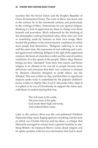 38 Atheism: What Everyone Needs to Know
societies like the Soviet Union and the People’s Republic of
China (Communist China). The roots of these and much else
in the century lie in the nineteenth century and particularly
in the writings of Marx. Notoriously, he was against religion,
thinking it a tool of oppression by those in charge over those
beneath and powerless. Much influenced by the thinking of
the philosopher Ludwig Feuerbach (1804–1872), who saw God
as something made by humans in their own image, Marx
located the problem in the socioeconomic conditions in which
most people find themselves. “Religious suffering is, at one
and the same time, the expression of real suffering and a pro-
test against real suffering. Religion is the sigh of the oppressed
creature, the heart of a heartless world, and the soul of soulless
conditions. It is the opium of the people” (Marx 1844). Human
beings are thus “alienated” from their true nature, and hence
religion is an illusion to be cast off as people become more
self-aware and conscious that their very existence is chained
by illusions—illusions designed to profit others, not the
deluded. This was written in 1843, and that Marx in significant
respects spoke truly is underlined by the popular children’s
hymn written in 1848 by Mrs. Cecil F. Alexander (1823–1895). It
is explicit in its use of Christianity to support the status quo,
with those in control staying that way.
The rich man in his castle,
The poor man at his gate,
God made them high and lowly,
And ordered their estate.
Later in the century, there was the ever-polemical Friedrich
Nietzsche (1844–1900). Raging against everything, not the least
of which was Charles Darwin and his ideas—a critique that
Nietzsche managed to extract from a general hostility to any-
thing British—he balanced Marx’s cracks about religion and
its opiate qualities with his own declaration that God is dead.
 