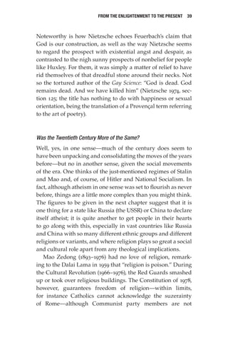 From the Enlightenment to the Present  39
Noteworthy is how Nietzsche echoes Feuerbach’s claim that
God is our construction, as well as the way Nietzsche seems
to regard the prospect with existential angst and despair, as
contrasted to the nigh sunny prospects of nonbelief for people
like Huxley. For them, it was simply a matter of relief to have
rid themselves of that dreadful stone around their necks. Not
so the tortured author of the Gay Science: “God is dead. God
remains dead. And we have killed him” (Nietzsche 1974, sec-
tion 125; the title has nothing to do with happiness or sexual
orientation, being the translation of a Provençal term referring
to the art of poetry).
Was the Twentieth Century More of the Same?
Well, yes, in one sense—much of the century does seem to
have been unpacking and consolidating the moves of the years
before—but no in another sense, given the social movements
of the era. One thinks of the just-mentioned regimes of Stalin
and Mao and, of course, of Hitler and National Socialism. In
fact, although atheism in one sense was set to flourish as never
before, things are a little more complex than you might think.
The figures to be given in the next chapter suggest that it is
one thing for a state like Russia (the USSR) or China to declare
itself atheist; it is quite another to get people in their hearts
to go along with this, especially in vast countries like Russia
and China with so many different ethnic groups and different
religions or variants, and where religion plays so great a social
and cultural role apart from any theological implications.
Mao Zedong (1893–1976) had no love of religion, remark-
ing to the Dalai Lama in 1959 that “religion is poison.” During
the Cultural Revolution (1966–1976), the Red Guards smashed
up or took over religious buildings. The Constitution of 1978,
however, guarantees freedom of religion—within limits,
for instance Catholics cannot acknowledge the suzerainty
of Rome—although Communist party members are not
 