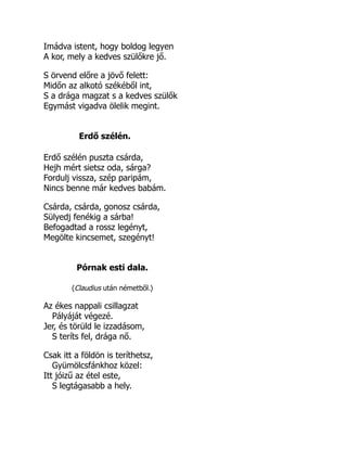 Imádva istent, hogy boldog legyen
A kor, mely a kedves szülőkre jő.
S örvend előre a jövő felett:
Midőn az alkotó székéből int,
S a drága magzat s a kedves szülők
Egymást vigadva ölelik megint.
Erdő szélén.
Erdő szélén puszta csárda,
Hejh mért sietsz oda, sárga?
Fordulj vissza, szép paripám,
Nincs benne már kedves babám.
Csárda, csárda, gonosz csárda,
Sülyedj fenékig a sárba!
Befogadtad a rossz legényt,
Megölte kincsemet, szegényt!
Pórnak esti dala.
(Claudius után németből.)
Az ékes nappali csillagzat
Pályáját végezé.
Jer, és törüld le izzadásom,
S teríts fel, drága nő.
Csak itt a földön is teríthetsz,
Gyümölcsfánkhoz közel:
Itt jóizű az étel este,
S legtágasabb a hely.
 