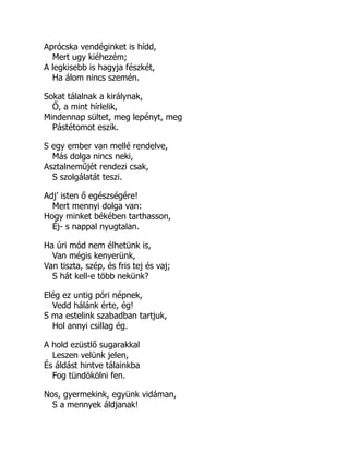 Aprócska vendéginket is hídd,
Mert ugy kiéhezém;
A legkisebb is hagyja fészkét,
Ha álom nincs szemén.
Sokat tálalnak a királynak,
Ő, a mint hírlelik,
Mindennap sültet, meg lepényt, meg
Pástétomot eszik.
S egy ember van mellé rendelve,
Más dolga nincs neki,
Asztalneműjét rendezi csak,
S szolgálatát teszi.
Adj’ isten ő egészségére!
Mert mennyi dolga van:
Hogy minket békében tarthasson,
Éj- s nappal nyugtalan.
Ha úri mód nem élhetünk is,
Van mégis kenyerünk,
Van tiszta, szép, és fris tej és vaj;
S hát kell-e több nekünk?
Elég ez untig póri népnek,
Vedd hálánk érte, ég!
S ma estelink szabadban tartjuk,
Hol annyi csillag ég.
A hold ezüstlő sugarakkal
Leszen velünk jelen,
És áldást hintve tálainkba
Fog tündökölni fen.
Nos, gyermekink, együnk vidáman,
S a mennyek áldjanak!
 