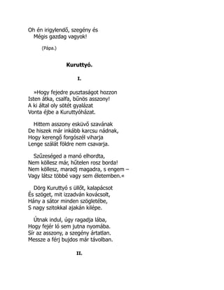 Oh én irigylendő, szegény és
Mégis gazdag vagyok!
(Pápa.)
Kuruttyó.
I.
»Hogy fejedre pusztaságot hozzon
Isten átka, csalfa, bűnös asszony!
A ki által oly sötét gyalázat
Vonta éjbe a Kuruttyóházat.
Hittem asszony esküvő szavának
De hiszek már inkább karcsu nádnak,
Hogy kerengő forgószél viharja
Lenge szálát földre nem csavarja.
Szűzeséged a manó elhordta,
Nem köllesz már, hűtelen rosz borda!
Nem köllesz, maradj magadra, s engem –
Vagy látsz többé vagy sem életemben.«
Dörg Kuruttyó s üllőt, kalapácsot
És szöget, mit izzadván kovácsolt,
Hány a sátor minden szögletébe,
S nagy szitokkal ajakán kilépe.
Útnak indul, úgy ragadja lába,
Hogy fejér ló sem jutna nyomába.
Sír az asszony, a szegény ártatlan.
Messze a férj bujdos már távolban.
II.
 
