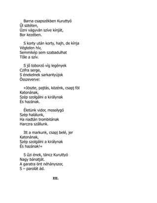 Barna csapszékben Kuruttyó
Űl sötéten,
Űzni vágyván szíve kínját,
Bor kezében.
S korty után korty, hajh, de kínja
Végtelen hív,
Semmikép sem szabadulhat
Tőle a szív.
S jő toborzó víg legények
Czifra serge,
S énekelnek sarkantyújok
Összeverve:
»Jöszte, pajtás, közénk, csapj föl
Katonának,
Szép szolgálni a királynak
És hazának.
Életünk vidor, mosolygó
Szép halálunk,
Ha riadtán trombitának
Harczra szállunk.
Itt a markunk, csapj belé, jer
Katonának,
Szép szolgálni a királynak
És hazának!«
S űzi ének, táncz Kuruttyó
Nagy bánatját.
A garatra önt néhányszor,
S – parolát ád.
III.
 