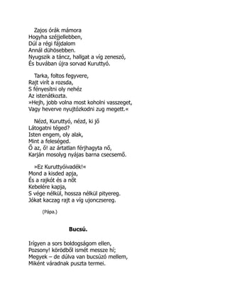 Zajos órák mámora
Hogyha széjjellebben,
Dúl a régi fájdalom
Annál dühösebben.
Nyugszik a táncz, hallgat a víg zeneszó,
És buvában újra sorvad Kuruttyó.
Tarka, foltos fegyvere,
Rajt virít a rozsda,
S fényesítni oly nehéz
Az istenátkozta.
»Hejh, jobb volna most koholni vasszeget,
Vagy heverve nyujtózkodni zug megett.«
Nézd, Kuruttyó, nézd, ki jő
Látogatni téged?
Isten engem, oly alak,
Mint a feleséged.
Ő az, ő! az ártatlan férjhagyta nő,
Karján mosolyg nyájas barna csecsemő.
»Ez Kuruttyóivadék!«
Mond a kisded apja,
És a rajkót és a nőt
Kebelére kapja,
S vége nélkül, hossza nélkül pityereg.
Jókat kaczag rajt a víg ujonczsereg.
(Pápa.)
Bucsú.
Irígyen a sors boldogságom ellen,
Pozsony! körödből ismét messze hí;
Megyek – de dúlva van bucsúzó mellem,
Miként váradnak puszta termei.
 