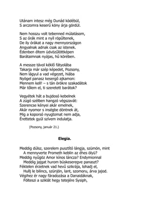 Utánam intesz még Dunád ködébül,
S arczomra keserű köny árja gördül.
Nem hosszu volt tebenned múlatásom,
S az órák mint a nyíl röpűltenek,
De ily órákat a nagy mennyországon
Angyalnak adnak csak az istenek.
Édenben éltem üdvözűlöttképen
Barátaimnak nyájas, hű körében.
A messze távol kéklő fátyolába
Takarja már szép képedet, Pozsony,
Nem lágyul a vad végezet, hiába
Nyögel panasz kesergő ajkamon:
Mennem kell! – s tán örökre szakadátok
Már tőlem el, ti szeretett barátok?
Vegyétek hát a bujdosó kebelnek
A zúgó szélben hangzó végszavát:
Szerencse kényei akár emelnek,
Akár nyomor s inségbe döntnek át,
Mig a koporsó nyugtomat nem adja,
Érettetek gyúl szívem indulatja.
(Pozsony, január 21.)
Elegia.
Meddig dúlsz, szerelem pusztító lángja, szümön, mint
A mennyverte Prometh keblin az éhes ölyü?
Meddig nyűgöz Amor kínos láncza? Endymionnal
Meddig jajgat hurom búskeseregve panaszt?
Féktelen érzetnek vad hevű szikrája, lohadj el,
Hullj le bilincs, szünjön, lant, szomoru, árva jajod.
Végihez ér nagy fáradozása a Danaidáknak,
Fölteszi a sziklát hegy tetejére Sysiph,
 