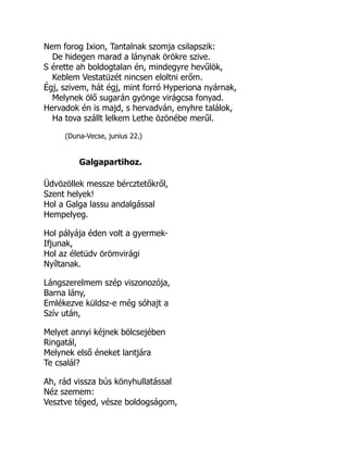 Nem forog Ixion, Tantalnak szomja csilapszik:
De hidegen marad a lánynak örökre szive.
S érette ah boldogtalan én, mindegyre hevűlök,
Keblem Vestatüzét nincsen eloltni erőm.
Égj, szivem, hát égj, mint forró Hyperiona nyárnak,
Melynek ölő sugarán gyönge virágcsa fonyad.
Hervadok én is majd, s hervadván, enyhre találok,
Ha tova szállt lelkem Lethe özönébe merűl.
(Duna-Vecse, junius 22.)
Galgapartihoz.
Üdvözöllek messze bércztetőkről,
Szent helyek!
Hol a Galga lassu andalgással
Hempelyeg.
Hol pályája éden volt a gyermek-
Ifjunak,
Hol az életüdv örömvirági
Nyíltanak.
Lángszerelmem szép viszonozója,
Barna lány,
Emlékezve küldsz-e még sóhajt a
Szív után,
Melyet annyi kéjnek bölcsejében
Ringatál,
Melynek első éneket lantjára
Te csalál?
Ah, rád vissza bús könyhullatással
Néz szemem:
Vesztve téged, vésze boldogságom,
 