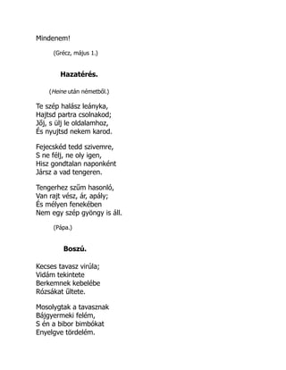 Mindenem!
(Grécz, május 1.)
Hazatérés.
(Heine után németből.)
Te szép halász leányka,
Hajtsd partra csolnakod;
Jőj, s ülj le oldalamhoz,
És nyujtsd nekem karod.
Fejecskéd tedd szivemre,
S ne félj, ne oly igen,
Hisz gondtalan naponként
Jársz a vad tengeren.
Tengerhez szűm hasonló,
Van rajt vész, ár, apály;
És mélyen fenekében
Nem egy szép gyöngy is áll.
(Pápa.)
Boszú.
Kecses tavasz virúla;
Vidám tekintete
Berkemnek kebelébe
Rózsákat űltete.
Mosolygtak a tavasznak
Bájgyermeki felém,
S én a bibor bimbókat
Enyelgve tördelém.
 