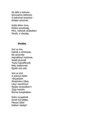 De látta a leányka
Könnyelmü tettemet,
S testvéreit boszúlva –
Kitépte szívemet.
Azóta létem árva,
Kietlen pusztaság,
Mint, melynek elraboltam
Diszét, a rózsaág.
Elválás.
Vert az óra,
Halnak a remények,
Kik szivembe
Hajnalfényt hintének;
Szebb jövendő
Tiszta hajnalfényét,
Mely keblemnek
Éjjelét üzé szét.
Vert az óra!
A szörnyű itélet:
»Elszakadni
Mindörökre tőled,
Lány! szerelmem
Nyájas tavaszában!«
Zúga hozzám
Rémes kongásában.
Szűm nyugalmát
Ismét hol találja,
Messze tőled
Keblem ideálja?
 